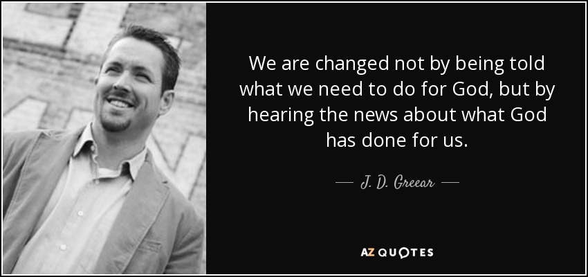 We are changed not by being told what we need to do for God, but by hearing the news about what God has done for us. - J. D. Greear