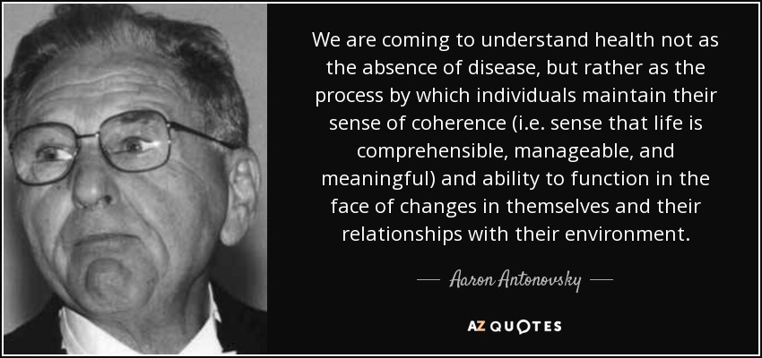 We are coming to understand health not as the absence of disease, but rather as the process by which individuals maintain their sense of coherence (i.e. sense that life is comprehensible, manageable, and meaningful) and ability to function in the face of changes in themselves and their relationships with their environment. - Aaron Antonovsky