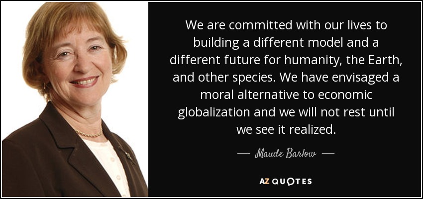 We are committed with our lives to building a different model and a different future for humanity, the Earth, and other species. We have envisaged a moral alternative to economic globalization and we will not rest until we see it realized. - Maude Barlow