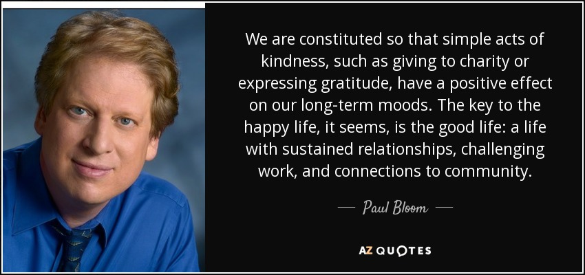 We are constituted so that simple acts of kindness, such as giving to charity or expressing gratitude, have a positive effect on our long-term moods. The key to the happy life, it seems, is the good life: a life with sustained relationships, challenging work, and connections to community. - Paul Bloom