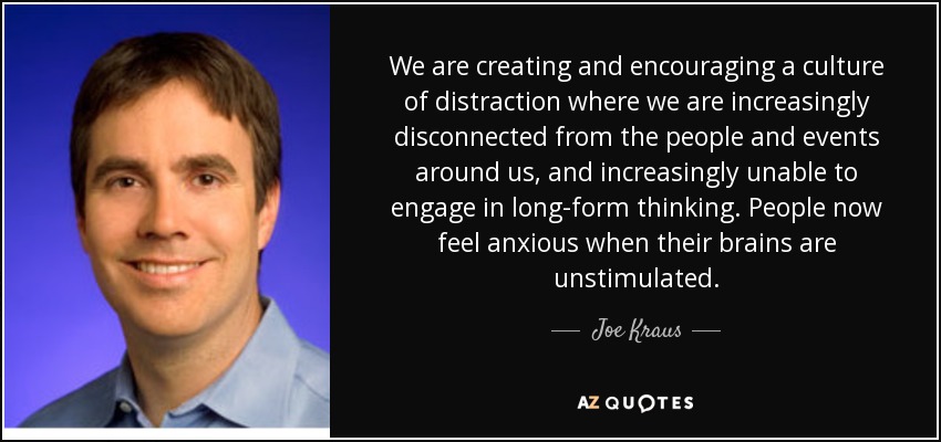 We are creating and encouraging a culture of distraction where we are increasingly disconnected from the people and events around us, and increasingly unable to engage in long-form thinking. People now feel anxious when their brains are unstimulated. - Joe Kraus