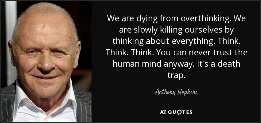 We are dying from overthinking. We are slowly killing ourselves by thinking about everything. Think. Think. Think. You can never trust the human mind anyway. It's a death trap. - Anthony Hopkins
