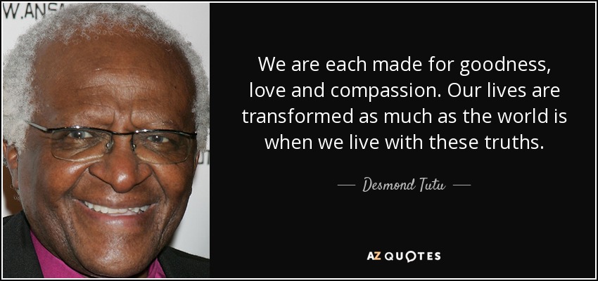 We are each made for goodness, love and compassion. Our lives are transformed as much as the world is when we live with these truths. - Desmond Tutu