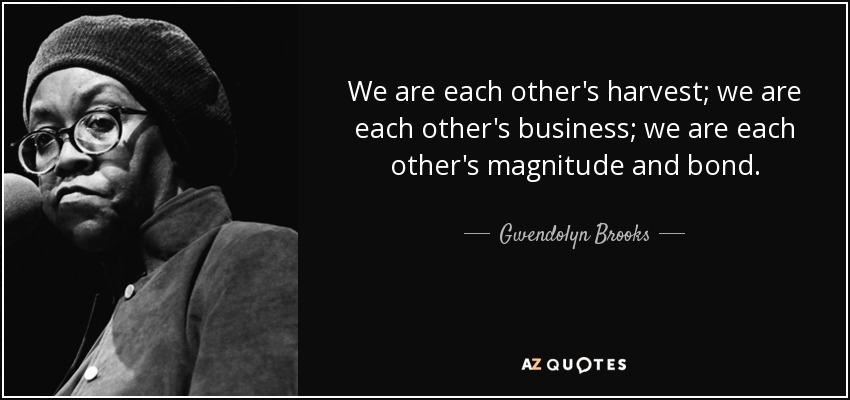 We are each other's harvest; we are each other's business; we are each other's magnitude and bond. - Gwendolyn Brooks