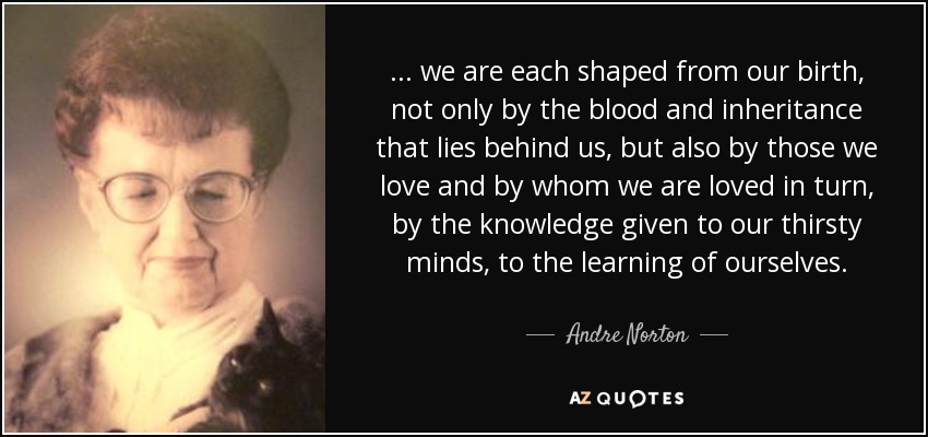 ... we are each shaped from our birth, not only by the blood and inheritance that lies behind us, but also by those we love and by whom we are loved in turn, by the knowledge given to our thirsty minds, to the learning of ourselves. - Andre Norton