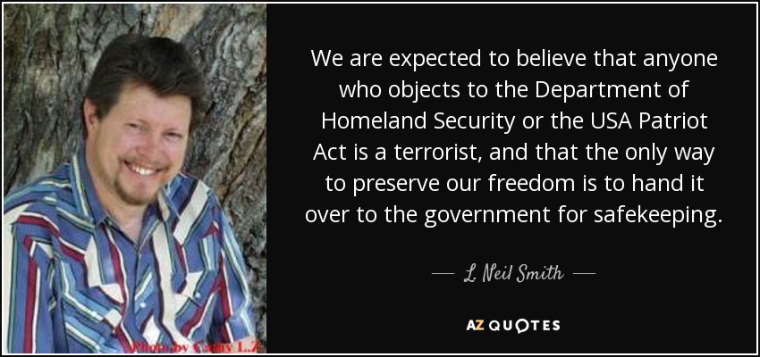 We are expected to believe that anyone who objects to the Department of Homeland Security or the USA Patriot Act is a terrorist, and that the only way to preserve our freedom is to hand it over to the government for safekeeping. - L. Neil Smith