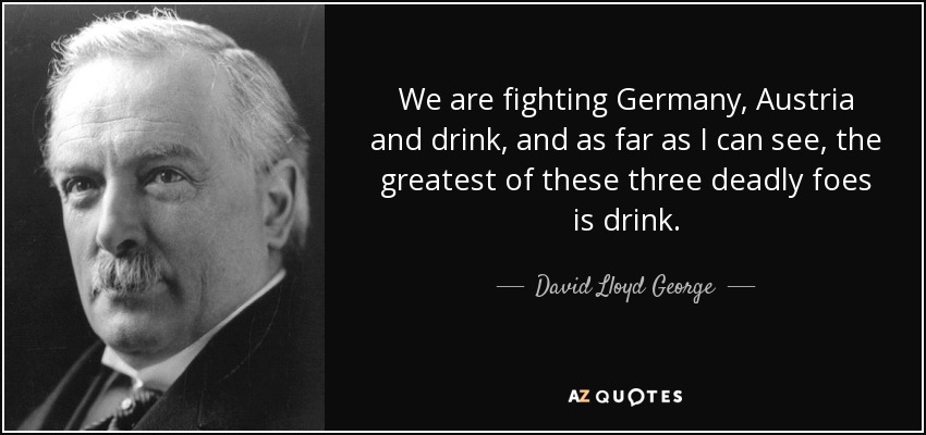 We are fighting Germany, Austria and drink, and as far as I can see, the greatest of these three deadly foes is drink. - David Lloyd George