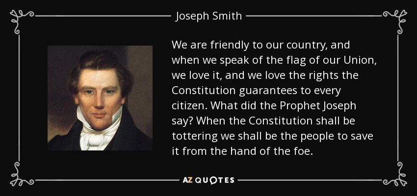 We are friendly to our country, and when we speak of the flag of our Union, we love it, and we love the rights the Constitution guarantees to every citizen. What did the Prophet Joseph say? When the Constitution shall be tottering we shall be the people to save it from the hand of the foe. - Joseph Smith, Jr.