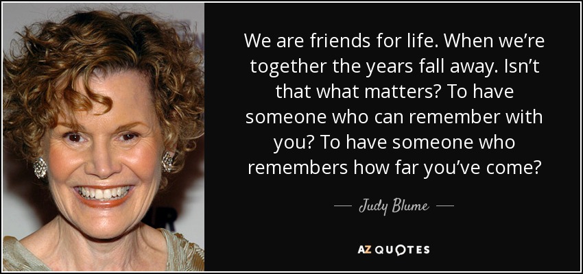 We are friends for life. When we’re together the years fall away. Isn’t that what matters? To have someone who can remember with you? To have someone who remembers how far you’ve come? - Judy Blume