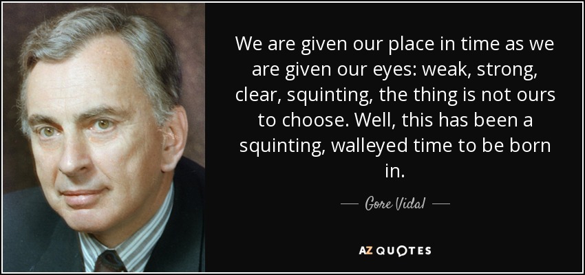 We are given our place in time as we are given our eyes: weak, strong, clear, squinting, the thing is not ours to choose. Well, this has been a squinting, walleyed time to be born in. - Gore Vidal