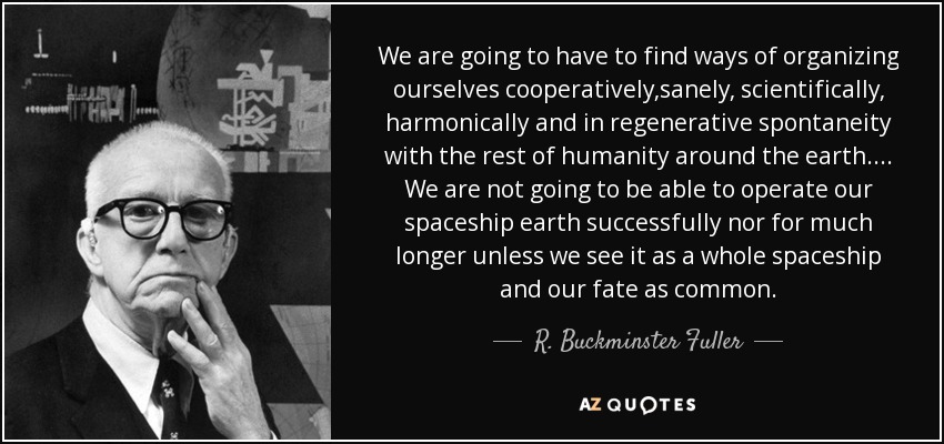 We are going to have to find ways of organizing ourselves cooperatively,sanely, scientifically, harmonically and in regenerative spontaneity with the rest of humanity around the earth.... We are not going to be able to operate our spaceship earth successfully nor for much longer unless we see it as a whole spaceship and our fate as common. - R. Buckminster Fuller