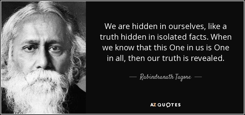 We are hidden in ourselves, like a truth hidden in isolated facts. When we know that this One in us is One in all, then our truth is revealed. - Rabindranath Tagore