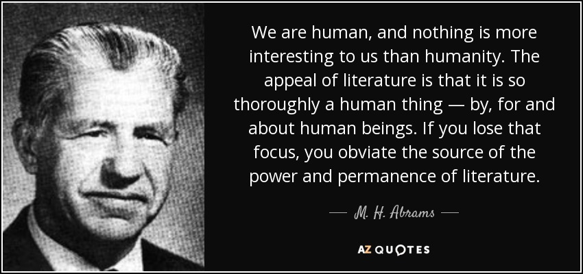 We are human, and nothing is more interesting to us than humanity. The appeal of literature is that it is so thoroughly a human thing — by, for and about human beings. If you lose that focus, you obviate the source of the power and permanence of literature. - M. H. Abrams