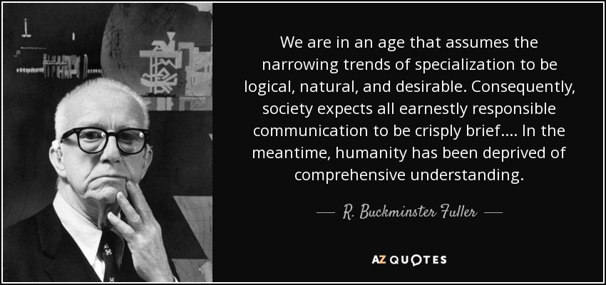 We are in an age that assumes the narrowing trends of specialization to be logical, natural, and desirable. Consequently, society expects all earnestly responsible communication to be crisply brief.... In the meantime, humanity has been deprived of comprehensive understanding. - R. Buckminster Fuller