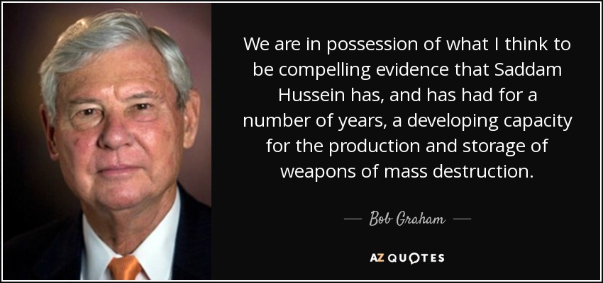 We are in possession of what I think to be compelling evidence that Saddam Hussein has, and has had for a number of years, a developing capacity for the production and storage of weapons of mass destruction. - Bob Graham