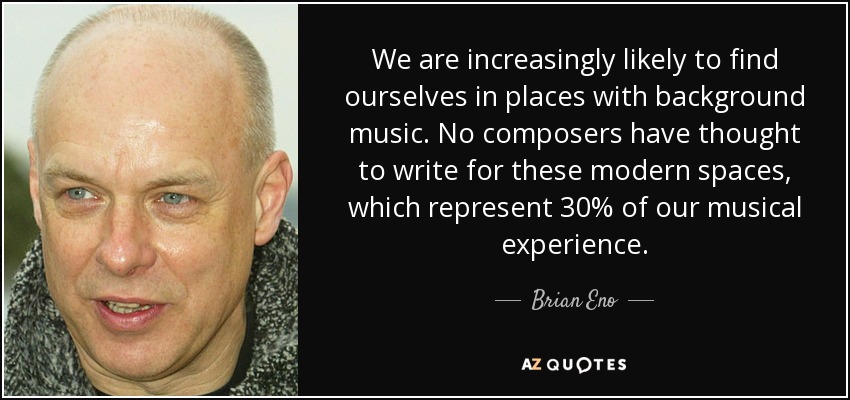 We are increasingly likely to find ourselves in places with background music. No composers have thought to write for these modern spaces, which represent 30% of our musical experience. - Brian Eno