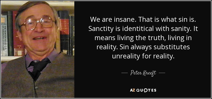We are insane. That is what sin is. Sanctity is identitical with sanity. It means living the truth, living in reality. Sin always substitutes unreality for reality. - Peter Kreeft