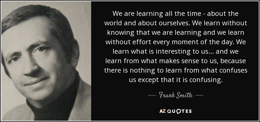 We are learning all the time - about the world and about ourselves. We learn without knowing that we are learning and we learn without effort every moment of the day. We learn what is interesting to us... and we learn from what makes sense to us, because there is nothing to learn from what confuses us except that it is confusing. - Frank Smith