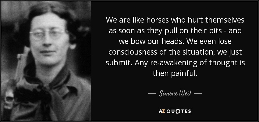 We are like horses who hurt themselves as soon as they pull on their bits - and we bow our heads. We even lose consciousness of the situation, we just submit. Any re-awakening of thought is then painful. - Simone Weil