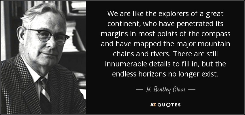 We are like the explorers of a great continent, who have penetrated its margins in most points of the compass and have mapped the major mountain chains and rivers. There are still innumerable details to fill in, but the endless horizons no longer exist. - H. Bentley Glass