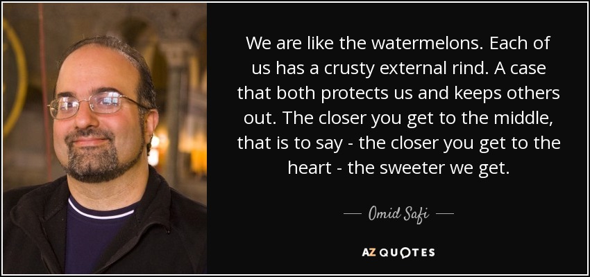 We are like the watermelons. Each of us has a crusty external rind. A case that both protects us and keeps others out. The closer you get to the middle, that is to say - the closer you get to the heart - the sweeter we get. - Omid Safi