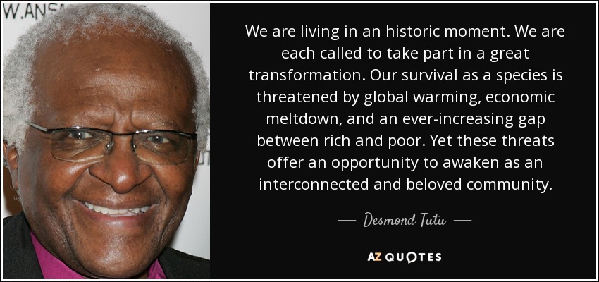We are living in an historic moment. We are each called to take part in a great transformation. Our survival as a species is threatened by global warming, economic meltdown, and an ever-increasing gap between rich and poor. Yet these threats offer an opportunity to awaken as an interconnected and beloved community. - Desmond Tutu