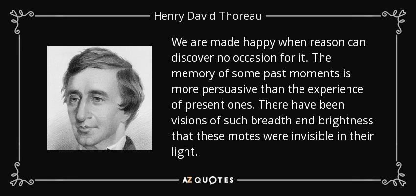 We are made happy when reason can discover no occasion for it. The memory of some past moments is more persuasive than the experience of present ones. There have been visions of such breadth and brightness that these motes were invisible in their light. - Henry David Thoreau