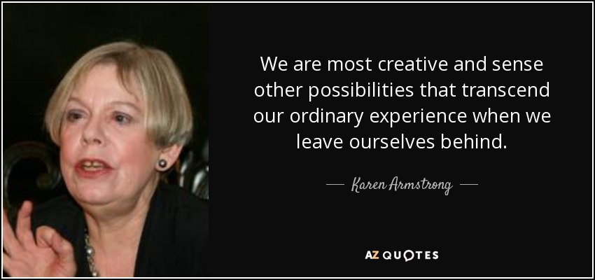 We are most creative and sense other possibilities that transcend our ordinary experience when we leave ourselves behind. - Karen Armstrong