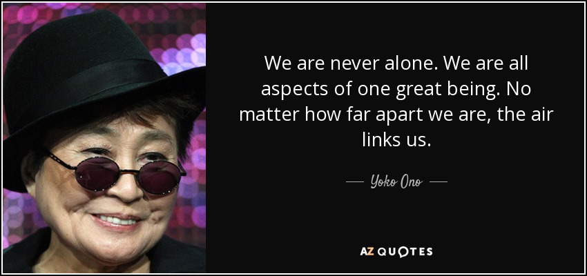 We are never alone. We are all aspects of one great being. No matter how far apart we are, the air links us. - Yoko Ono