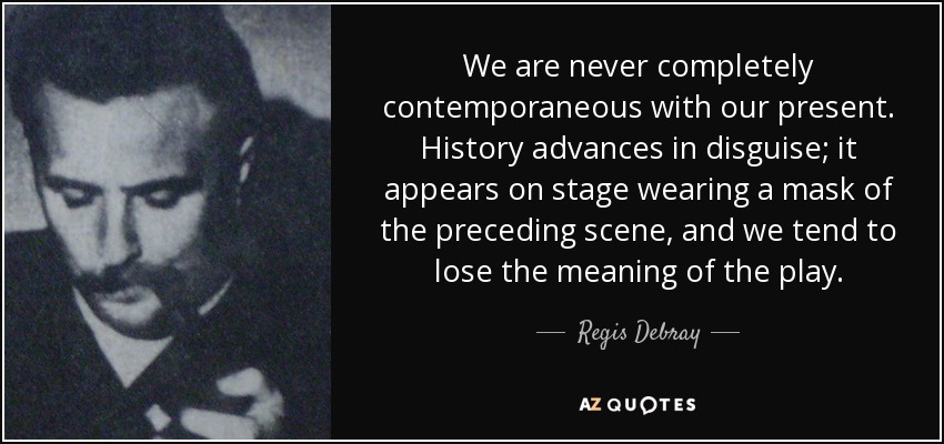 We are never completely contemporaneous with our present. History advances in disguise; it appears on stage wearing a mask of the preceding scene, and we tend to lose the meaning of the play. - Regis Debray