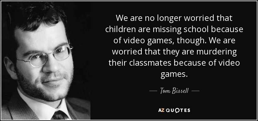 We are no longer worried that children are missing school because of video games, though. We are worried that they are murdering their classmates because of video games. - Tom Bissell