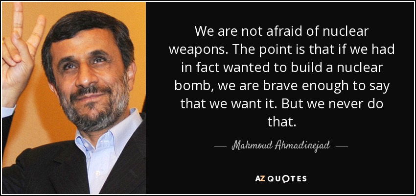 We are not afraid of nuclear weapons. The point is that if we had in fact wanted to build a nuclear bomb, we are brave enough to say that we want it. But we never do that. - Mahmoud Ahmadinejad