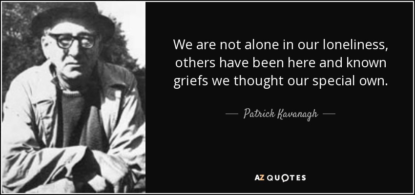 We are not alone in our loneliness, others have been here and known griefs we thought our special own. - Patrick Kavanagh