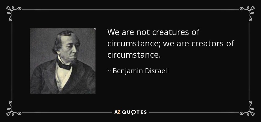 We are not creatures of circumstance; we are creators of circumstance. - Benjamin Disraeli
