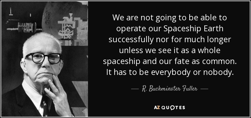 We are not going to be able to operate our Spaceship Earth successfully nor for much longer unless we see it as a whole spaceship and our fate as common. It has to be everybody or nobody. - R. Buckminster Fuller