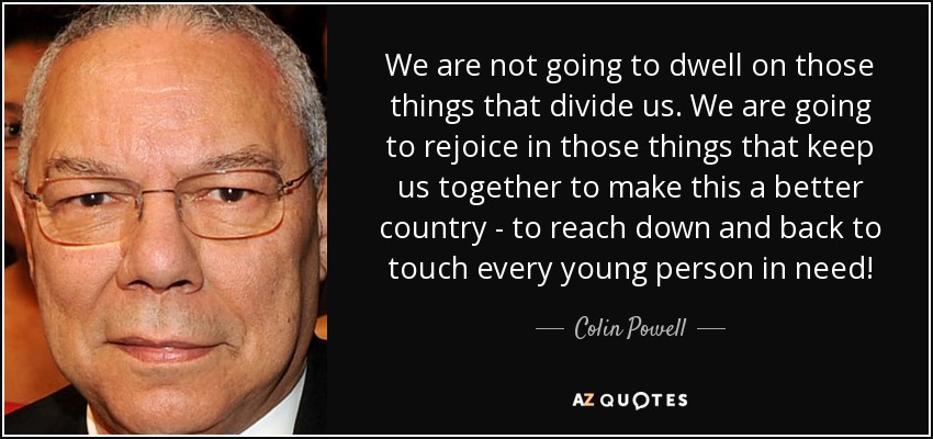 We are not going to dwell on those things that divide us. We are going to rejoice in those things that keep us together to make this a better country - to reach down and back to touch every young person in need! - Colin Powell