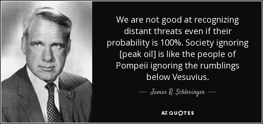 We are not good at recognizing distant threats even if their probability is 100%. Society ignoring [peak oil] is like the people of Pompeii ignoring the rumblings below Vesuvius. - James R. Schlesinger