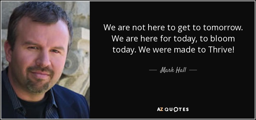 We are not here to get to tomorrow. We are here for today, to bloom today. We were made to Thrive! - Mark Hall