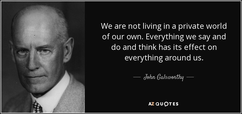 We are not living in a private world of our own. Everything we say and do and think has its effect on everything around us. - John Galsworthy