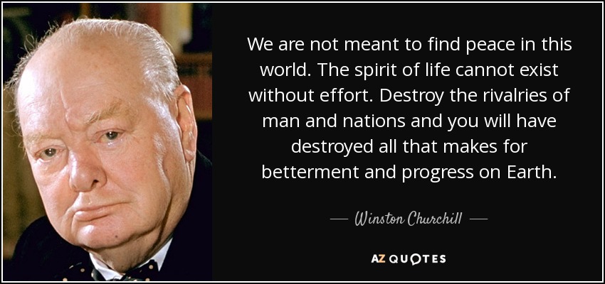 We are not meant to find peace in this world. The spirit of life cannot exist without effort. Destroy the rivalries of man and nations and you will have destroyed all that makes for betterment and progress on Earth. - Winston Churchill