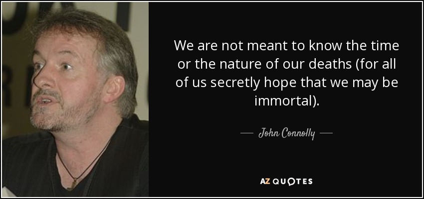 We are not meant to know the time or the nature of our deaths (for all of us secretly hope that we may be immortal). - John Connolly