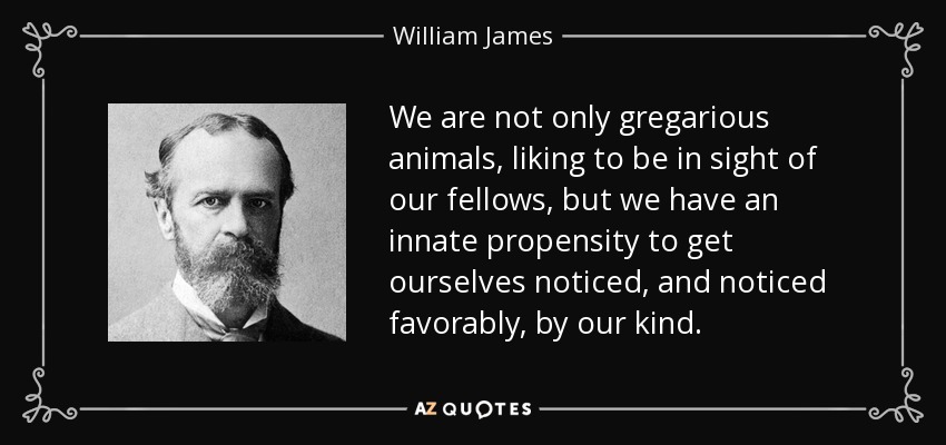 We are not only gregarious animals, liking to be in sight of our fellows, but we have an innate propensity to get ourselves noticed, and noticed favorably, by our kind. - William James
