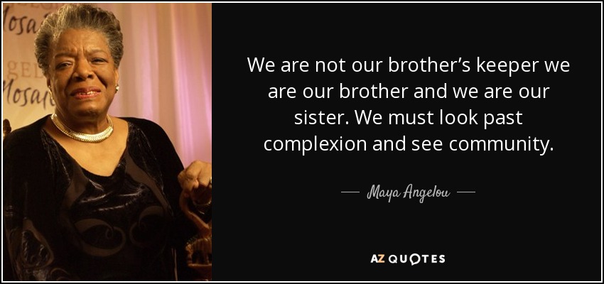 We are not our brother’s keeper we are our brother and we are our sister. We must look past complexion and see community. - Maya Angelou