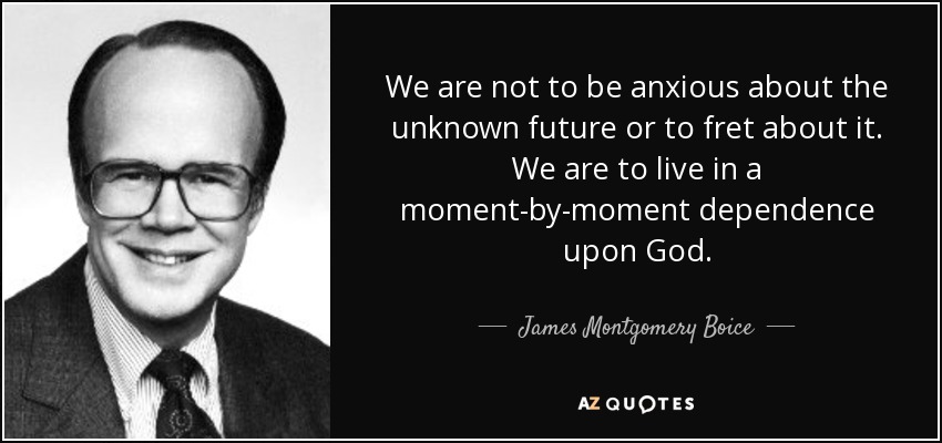 We are not to be anxious about the unknown future or to fret about it. We are to live in a moment-by-moment dependence upon God. - James Montgomery Boice