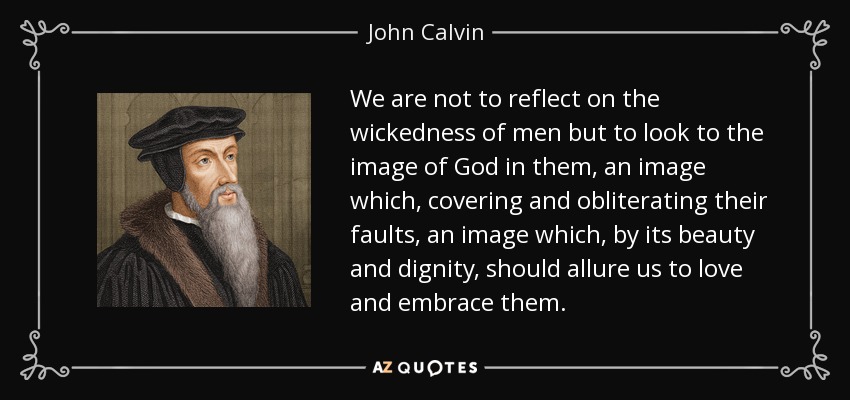 We are not to reflect on the wickedness of men but to look to the image of God in them, an image which, covering and obliterating their faults, an image which, by its beauty and dignity, should allure us to love and embrace them. - John Calvin