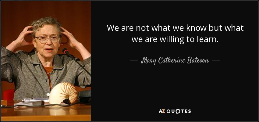 We are not what we know but what we are willing to learn. - Mary Catherine Bateson