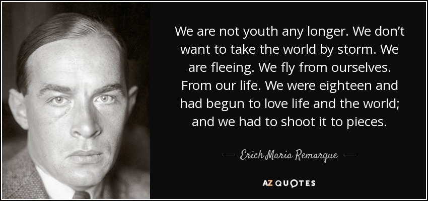 We are not youth any longer. We don’t want to take the world by storm. We are fleeing. We fly from ourselves. From our life. We were eighteen and had begun to love life and the world; and we had to shoot it to pieces. - Erich Maria Remarque