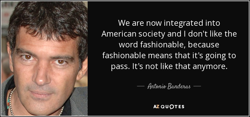 We are now integrated into American society and I don't like the word fashionable, because fashionable means that it's going to pass. It's not like that anymore. - Antonio Banderas