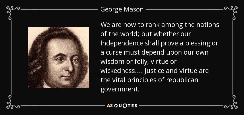 We are now to rank among the nations of the world; but whether our Independence shall prove a blessing or a curse must depend upon our own wisdom or folly, virtue or wickedness.... Justice and virtue are the vital principles of republican government. - George Mason