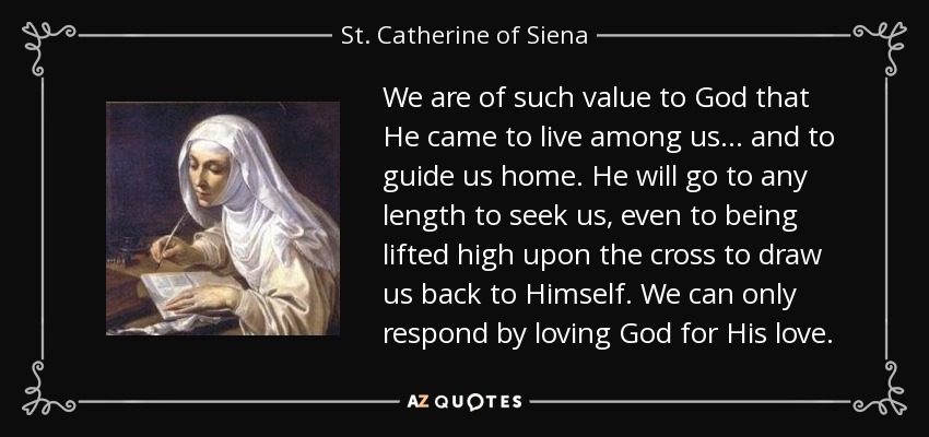 We are of such value to God that He came to live among us... and to guide us home. He will go to any length to seek us, even to being lifted high upon the cross to draw us back to Himself. We can only respond by loving God for His love. - St. Catherine of Siena